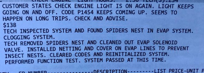 Work order for car maintenance that says CUSTOMER STATES CHECK ENGINE LIGHT IS ON AGAIN. LIGHT KEEPS GOING ON AND OFF. CODE P1454 KEEPS COMING UP. SEEMS TO HAPPEN ON LONG TRIPS. CHECK AND ADVISE. $138 TECH INSPECTED SYSTEM AND FOUND SPIDERS NEST IN EVAP SYSTEM. CLOGGING SYSTEM. TECH REMOVED SPIDERS NEST AND CLEANED OUT EVAP SOLENOID VALVE. INSTALLED NETTING AND COVER ON EVAP LINES TO PREVENT INSECT NESTS. CLEARED CODES AND REINITIALIZED SYSTEM. PERFORMED FUNCTION TEST. SYSTEM PASSED AT THIS TIME.